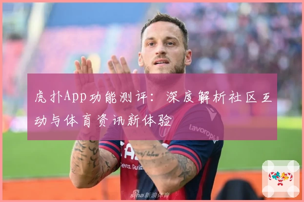 虎扑App功能测评：深度解析社区互动与体育资讯新体验