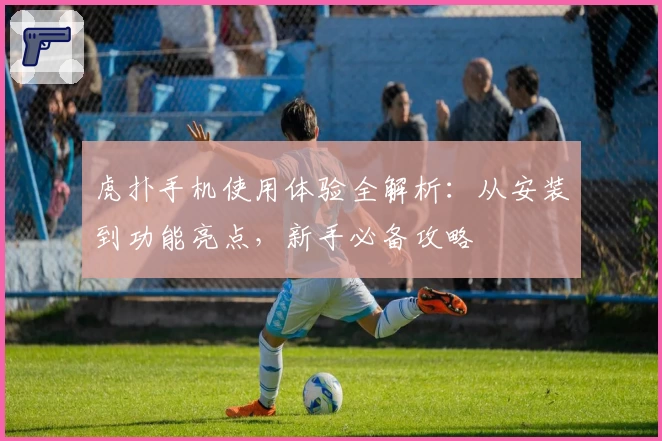 虎扑手机使用体验全解析：从安装到功能亮点，新手必备攻略