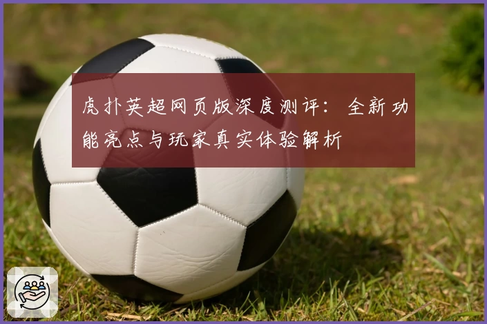 虎扑英超网页版深度测评：全新功能亮点与玩家真实体验解析