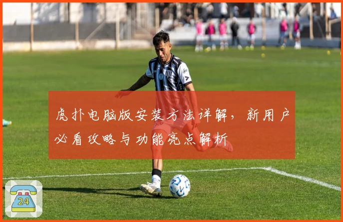 虎扑电脑版安装方法详解，新用户必看攻略与功能亮点解析