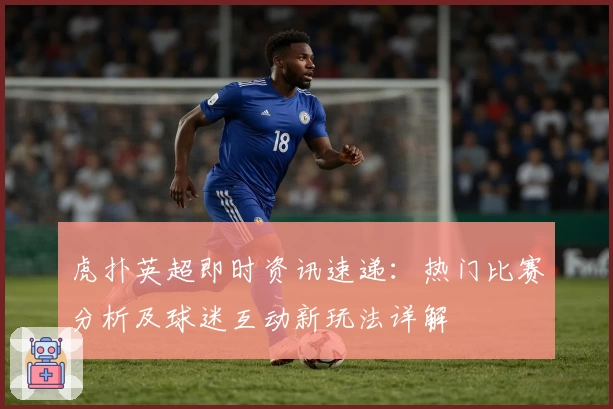 虎扑英超即时资讯速递：热门比赛分析及球迷互动新玩法详解