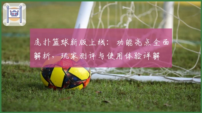 虎扑篮球新版上线：功能亮点全面解析，玩家测评与使用体验详解