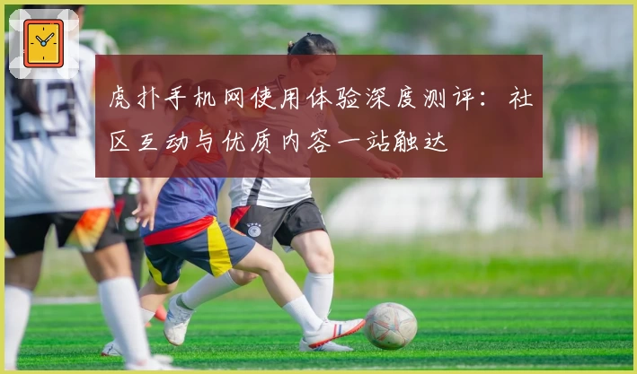 虎扑手机网使用体验深度测评:社区互动与优质内容一站触达