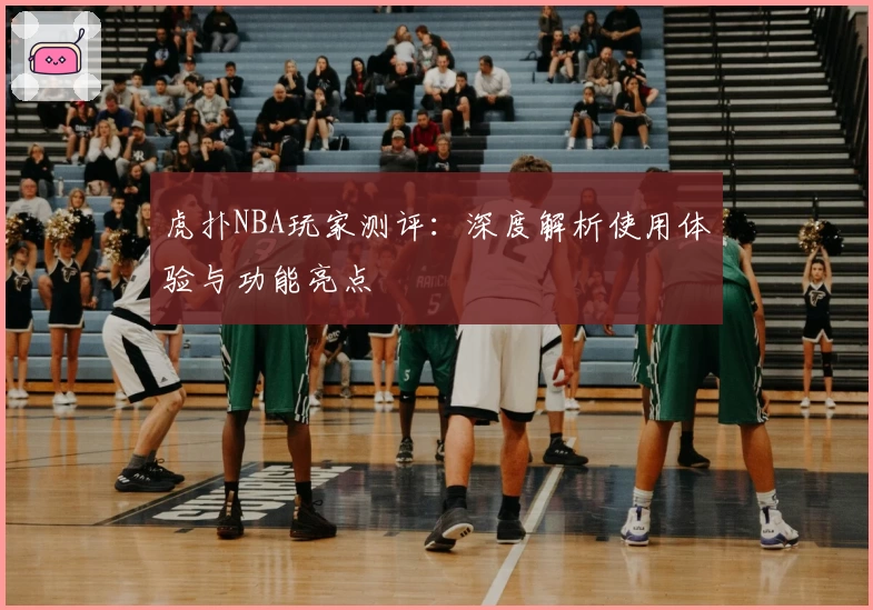 虎扑NBA玩家测评：深度解析使用体验与功能亮点