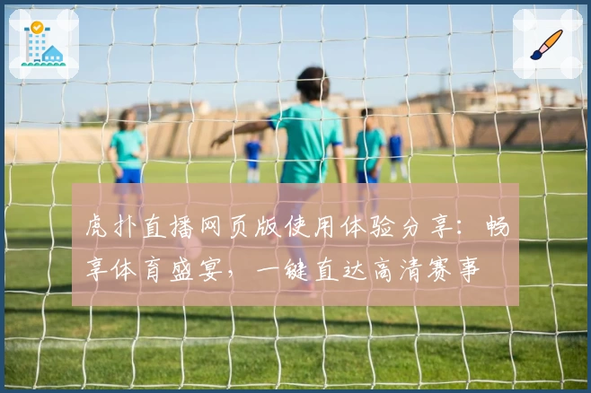 虎扑直播网页版使用体验分享：畅享体育盛宴，一键直达高清赛事