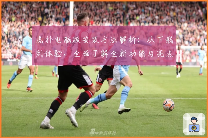 虎扑电脑版安装方法解析：从下载到体验，全面了解全新功能与亮点