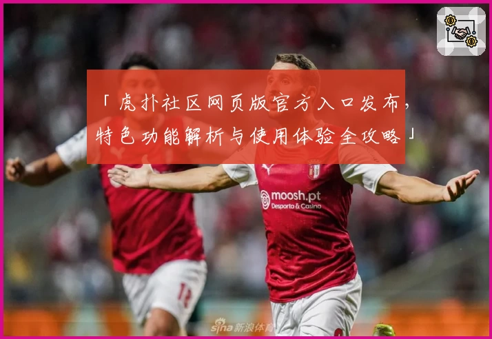 「虎扑社区网页版官方入口发布，特色功能解析与使用体验全攻略」