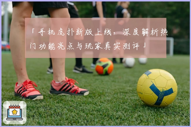 「手机虎扑新版上线，深度解析热门功能亮点与玩家真实测评」