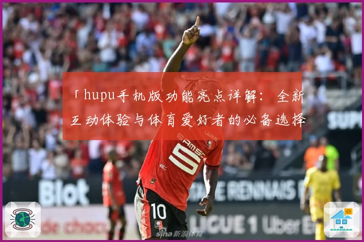 「hupu手机版功能亮点详解：全新互动体验与体育爱好者的必备选择」