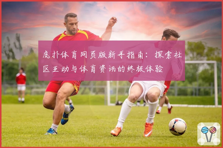 虎扑体育网页版新手指南：探索社区互动与体育资讯的终极体验