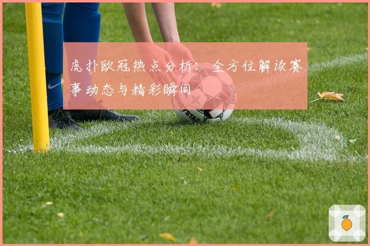虎扑欧冠热点分析：全方位解读赛事动态与精彩瞬间