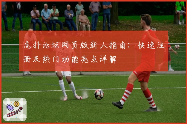 虎扑论坛网页版新人指南：快速注册及热门功能亮点详解