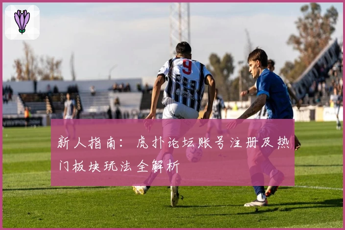 新人指南：虎扑论坛账号注册及热门板块玩法全解析