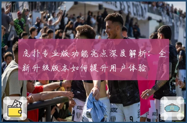 虎扑专业版功能亮点深度解析：全新升级版本如何提升用户体验