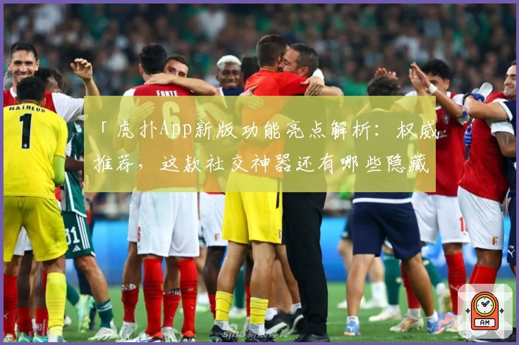 「虎扑App新版功能亮点解析：权威推荐，这款社交神器还有哪些隐藏惊喜？」