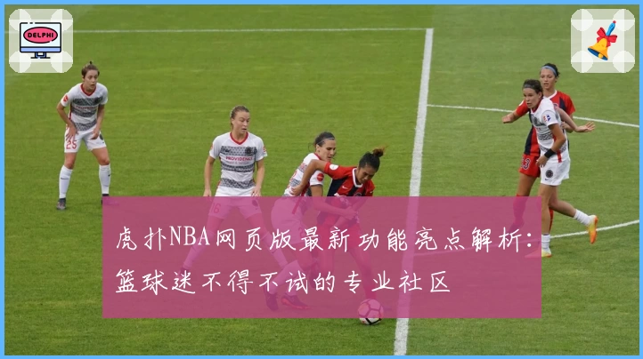虎扑NBA网页版最新功能亮点解析：篮球迷不得不试的专业社区