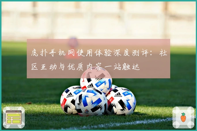 虎扑手机网使用体验深度测评：社区互动与优质内容一站触达