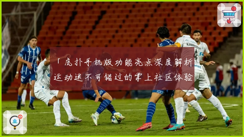 「虎扑手机版功能亮点深度解析：运动迷不可错过的掌上社区体验」