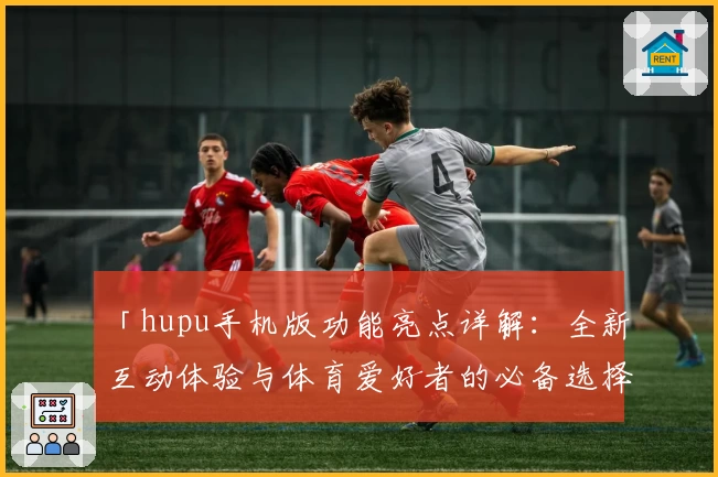 「hupu手机版功能亮点详解：全新互动体验与体育爱好者的必备选择」