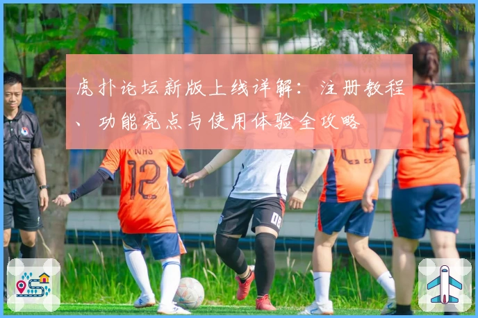 虎扑论坛新版上线详解：注册教程、功能亮点与使用体验全攻略