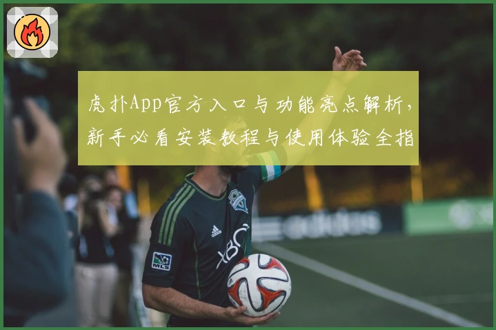 虎扑App官方入口与功能亮点解析，新手必看安装教程与使用体验全指南