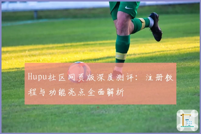 Hupu社区网页版深度测评：注册教程与功能亮点全面解析
