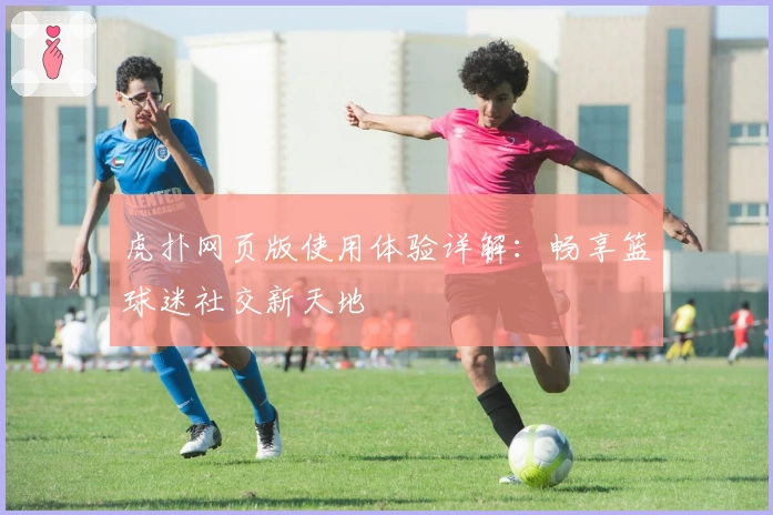 虎扑网页版使用体验详解：畅享篮球迷社交新天地