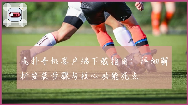 虎扑手机客户端下载指南：详细解析安装步骤与核心功能亮点