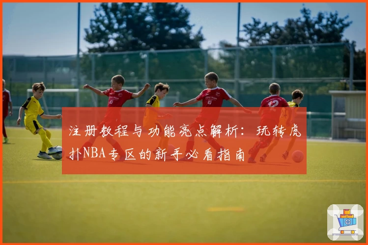 注册教程与功能亮点解析：玩转虎扑NBA专区的新手必看指南