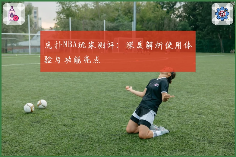 虎扑NBA玩家测评:深度解析使用体验与功能亮点