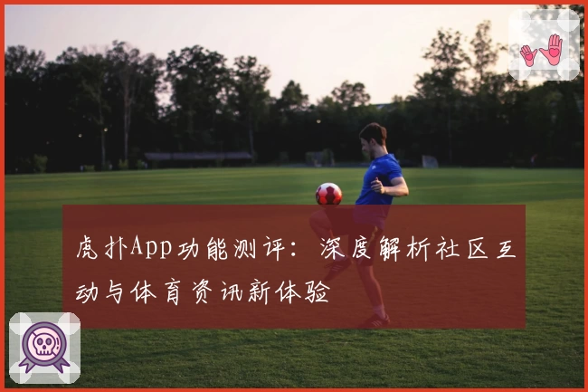 虎扑App功能测评:深度解析社区互动与体育资讯新体验